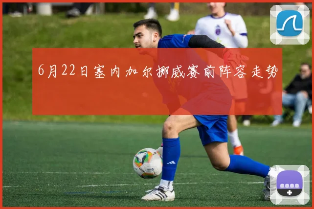 6月22日塞内加尔挪威赛前阵容走势