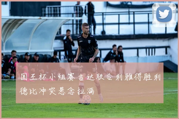 国王杯小组赛吉达联合利雅得胜利德比冲突悬念拉满