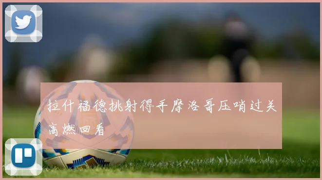 拉什福德挑射得手摩洛哥压哨过关高燃回看