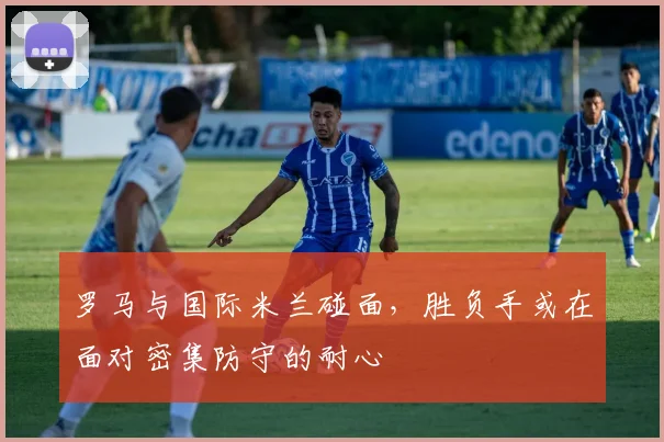 罗马与国际米兰碰面,胜负手或在面对密集防守的耐心