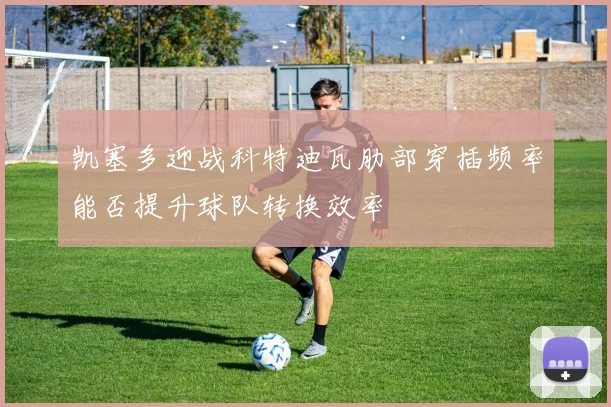 凯塞多迎战科特迪瓦肋部穿插频率能否提升球队转换效率