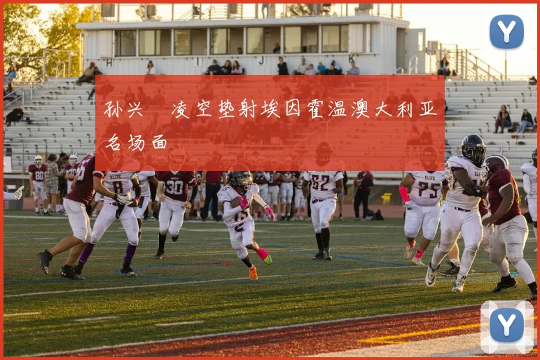 孙兴慜凌空垫射埃因霍温澳大利亚名场面