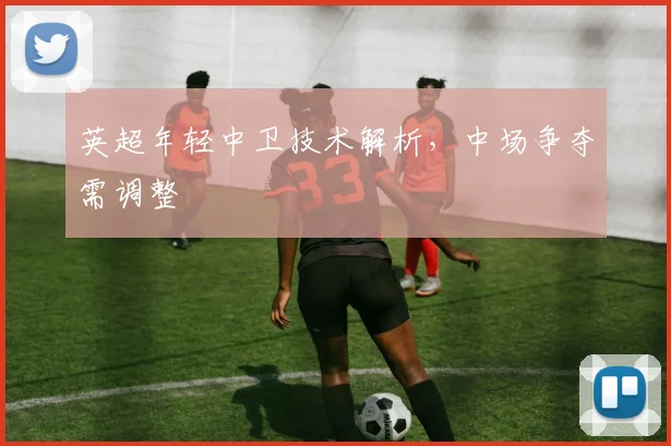 英超年轻中卫技术解析,中场争夺需调整
