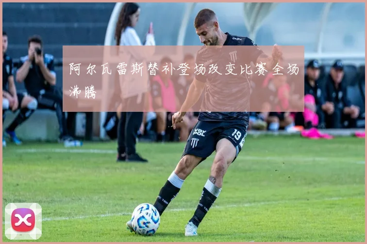 阿尔瓦雷斯替补登场改变比赛全场沸腾