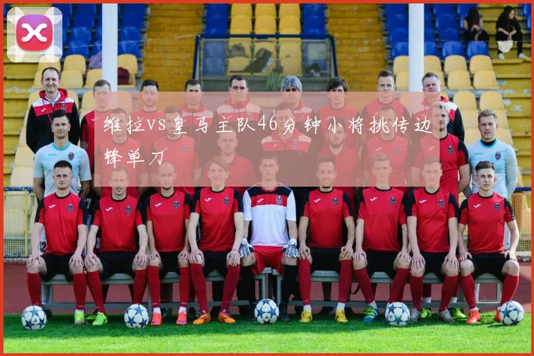 维拉vs皇马主队46分钟小将挑传边锋单刀