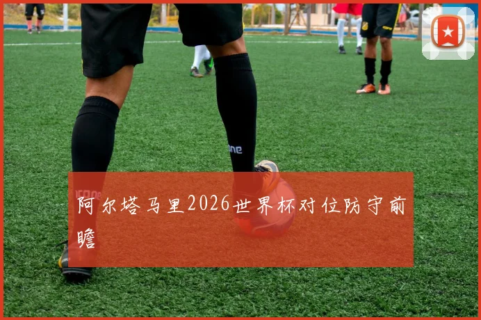 阿尔塔马里2026世界杯对位防守前瞻