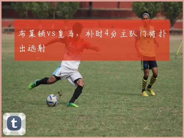 布莱顿vs皇马,补时4分主队门将扑出远射