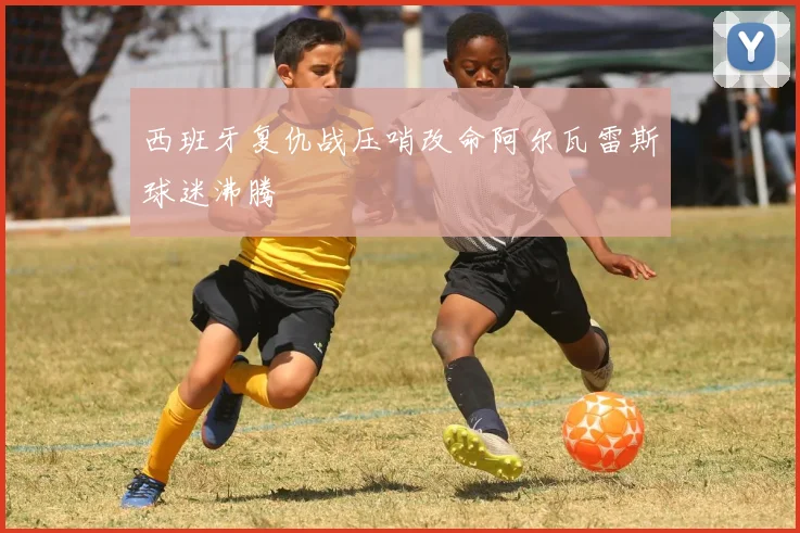 西班牙复仇战压哨改命阿尔瓦雷斯球迷沸腾