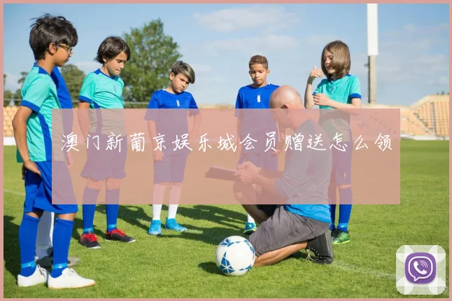 澳门新葡京娱乐城会员赠送怎么领