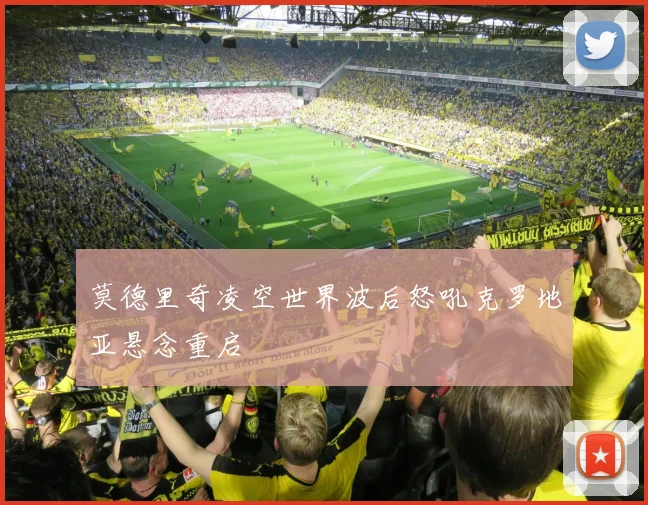 莫德里奇凌空世界波后怒吼克罗地亚悬念重启