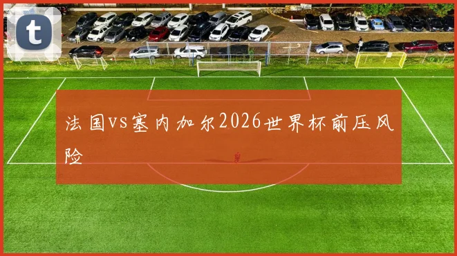 法国vs塞内加尔2026世界杯前压风险
