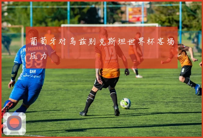 葡萄牙对乌兹别克斯坦世界杯客场压力